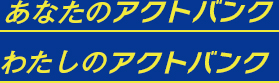 あなたのアクトバンク  わたしのアクトバンク