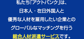 私たち「アクトバンク」は、日本人・在日外国人と優秀な人材を雇用したい企業とのグローバルなマッチングを行う総合人材派遣サービスです。